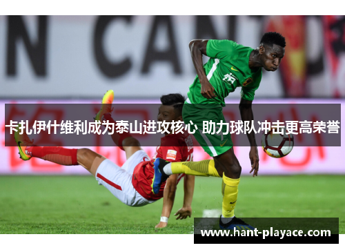 卡扎伊什维利成为泰山进攻核心 助力球队冲击更高荣誉