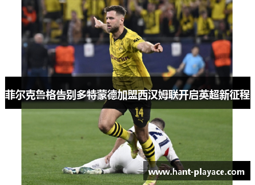 菲尔克鲁格告别多特蒙德加盟西汉姆联开启英超新征程 菲尔克鲁格告别多特蒙德加盟西汉姆联开启英超新征程