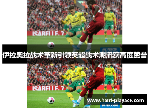 伊拉奥拉战术革新引领英超战术潮流获高度赞誉 伊拉奥拉战术革新引领英超战术潮流获高度赞誉